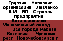 Грузчик › Название организации ­ Левченко А.И., ИП › Отрасль предприятия ­ Автоперевозки › Минимальный оклад ­ 30 000 - Все города Работа » Вакансии   . Чувашия респ.,Новочебоксарск г.